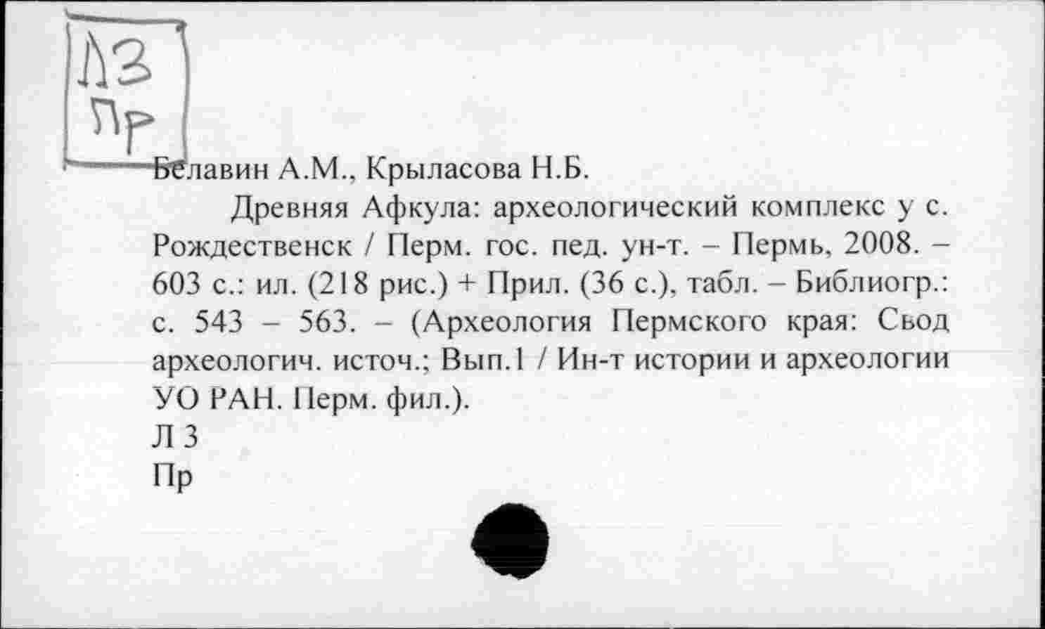 ﻿Аз
А.М., Крыласова Н.
Б.
Древняя Афкула: археологический комплекс у с. Рождественск / Перм. гос. пед. ун-т. - Пермь, 2008. -603 с.: ил. (218 рис.) + Прил. (36 с.), табл. - Библиогр.: с. 543 - 563. - (Археология Пермского края: Свод археологии, истом.; Вып.1 / Ин-т истории и археологии УО РАН. Перм. фил.).
Л 3
Пр